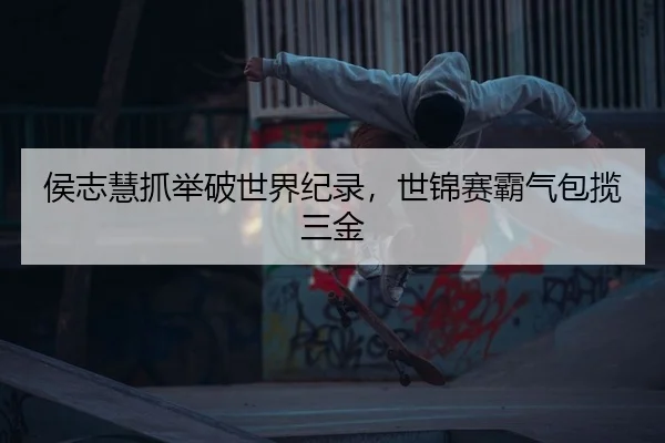 侯志慧抓举破世界纪录，世锦赛霸气包揽三金